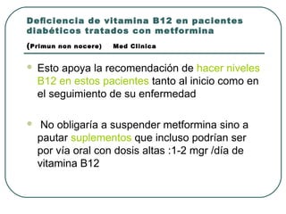 Deﬁciencia de vitamina B12 en pacientes
diabéticos tratados con metformina
(Primun non nocere) Med Clinica
 Esto apoya la recomendación de hacer niveles
B12 en estos pacientes tanto al inicio como en
el seguimiento de su enfermedad
 No obligaría a suspender metformina sino a
pautar suplementos que incluso podrían ser
por vía oral con dosis altas :1-2 mgr /día de
vitamina B12
 