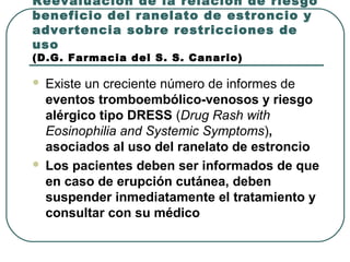 Reevaluación de la relación de riesgo
beneficio del ranelato de estroncio y
advertencia sobre restricciones de
uso
(D.G. Farmacia del S. S. Canario)
 Existe un creciente número de informes de
eventos tromboembólico-venosos y riesgo
alérgico tipo DRESS (Drug Rash with
Eosinophilia and Systemic Symptoms),
asociados al uso del ranelato de estroncio
 Los pacientes deben ser informados de que
en caso de erupción cutánea, deben
suspender inmediatamente el tratamiento y
consultar con su médico
 