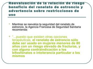 Reevaluación de la relación de riesgo
beneficio del ranelato de estroncio y
advertencia sobre restricciones de
uso
 Mientras se reevalúa la seguridad del ranelato de
estroncio, la Agencia Francesa de Seguridad Sanitaria
recomienda:
 “...puesto que existen otras opciones
terapéuticas, el ranelato de estroncio sólo
debe ser usado en mujeres menores de 80
años con un riesgo elevado de fracturas, y
con alguna contraindicación a los
bifosfonatos o intolerancia particular a los
mismos
 