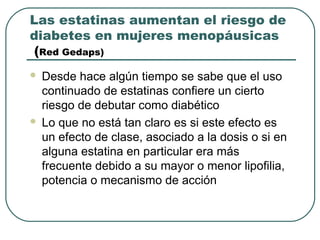 Las estatinas aumentan el riesgo de
diabetes en mujeres menopáusicas
(Red Gedaps)
 Desde hace algún tiempo se sabe que el uso
continuado de estatinas confiere un cierto
riesgo de debutar como diabético
 Lo que no está tan claro es si este efecto es
un efecto de clase, asociado a la dosis o si en
alguna estatina en particular era más
frecuente debido a su mayor o menor lipofilia,
potencia o mecanismo de acción
 