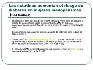 Las estatinas aumentan el riesgo de
diabetes en mujeres menopáusicas
(Red Gedaps)
 Utilizando el conocido Women’s Health Initiative (WHI) data se estudió el
efecto de las estatinas sobre la incidencia de DM2 en mujeres
postmenopáusicas estratificando su raza, índice de masa corporal (IMC),
edad …

Se clasificaron las estatinas según su grado de potencia para reducir el
LDL-colesterol
 Se encontró un incremento de riesgo de DM2, que se mantenía una vez
ajustados las posibles variables confusoras (la raza, el tipo de estatina,
sean de baja o de alta potencia. (HR 1.48, 1.38-1.59)
 El riesgo de DM2 aumentaba cuando las mujeres tenían un IMC < 25 en
comparación con las de IMC > 30
 