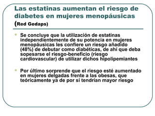 Las estatinas aumentan el riesgo de
diabetes en mujeres menopáusicas
(Red Gedaps)
 Se concluye que la utilización de estatinas
independientemente de su potencia en mujeres
menopáusicas les confiere un riesgo añadido
(48%) de debutar como diabéticas, de ahí que deba
sopesarse el riesgo-beneficio (riesgo
cardiovascular) de utilizar dichos hipolipemiantes
 Por último sorprende que el riesgo esté aumentado
en mujeres delgadas frente a las obesas, que
teóricamente ya de por sí tendrían mayor riesgo
 