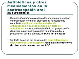 Antibióticos y otros
medicamentos en la
contracepción oral
(EL SUPOSITORIO)
 Durante años hemos avisado a las mujeres que usaban
contracepción hormonal oral sobre la necesidad de
establecer medidas complementarias de
anticoncepción cuando se hacía un ciclo de
antibióticos (sobre todo betalactámicos) ya que podían
disminuir los niveles circulantes de etinilestradiol y
provocar un posible embarazo. Pues no. Se acabó
 Un texto británico del pasado año: Drug Interactions
with Hormonal Contraception revisa las interacciones
de diversos fármacos con los ACO
 