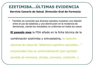 EZETIMIBA...ÚLTIMAS EVIDENCIA
Servicio Canario de Salud. Dirección Gral de Farmacia
 También es conocido que diversos estudios muestran una relación
entre el uso de estatinas y una disminución en la incidencia de
demencias, siendo los resultados no uniformes en todos los casos
El pasado mes la FDA añade en la ficha técnica de la
combinación ezetimiba y simvastatina, la reacción
adversa de casos de “deterioro cognitivo asociados...”
encontrados tras su comercialización (por ejemplo
perdida de memoria, olvidos, amnesia, confusión…)
 