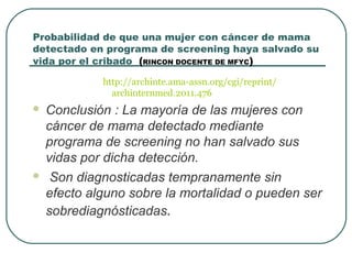 Probabilidad de que una mujer con cáncer de mama
detectado en programa de screening haya salvado su
vida por el cribado (RINCON DOCENTE DE MFYC)
http://archinte.ama-assn.org/cgi/reprint/
archinternmed.2011.476
 Conclusión : La mayoría de las mujeres con
cáncer de mama detectado mediante
programa de screening no han salvado sus
vidas por dicha detección.
 Son diagnosticadas tempranamente sin
efecto alguno sobre la mortalidad o pueden ser
sobrediagnósticadas.
 