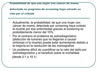 Probabilidad de que una mujer con cáncer de mama
detectado en programa de screening haya salvado su
vida por el cribado
 Actualmente, la probabilidad, de que una mujer con
cáncer de mama, detectado por screening haya evitado
la muerte por esa enfermedad gracias al screening es
probablemente menor del 10%.
 Por el contrario el problema de sobrediagnóstico
(detección de tumores que no llegarían a causar
síntomas ni la muerte) puede estar aumentando debido a
la mejoría en la resolución de las mamografías
 Un problema difícil de cuantificar es la ratio del daño por
sobrediagnóstico y el beneficio sobre la mortalidad
(desde 2:1 a 10:1)
 