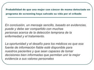 Probabilidad de que una mujer con cáncer de mama detectado en
programa de screening haya salvado su vida por el cribado
En conclusión, un mensaje sencillo, basado en evidencias,
puede y debe ser compartido con muchas
personas acerca de la detección temprana de la
enfermedad y el tratamiento.
La oportunidad y el desafío para los médicos es que esa
fuente de información fiable esté disponible para
nuestros pacientes y que sean capaces de tomar
decisiones bien informadas que permitan unir la mejor
evidencia a sus valores personales
 