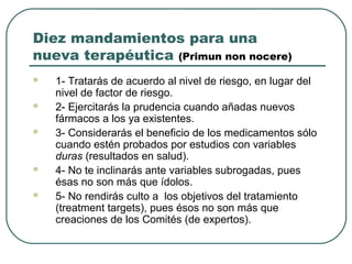 Diez mandamientos para una
nueva terapéutica (Primun non nocere)
 1- Tratarás de acuerdo al nivel de riesgo, en lugar del
nivel de factor de riesgo.
 2- Ejercitarás la prudencia cuando añadas nuevos
fármacos a los ya existentes.
 3- Considerarás el beneficio de los medicamentos sólo
cuando estén probados por estudios con variables
duras (resultados en salud).
 4- No te inclinarás ante variables subrogadas, pues
ésas no son más que ídolos.
 5- No rendirás culto a los objetivos del tratamiento
(treatment targets), pues ésos no son más que
creaciones de los Comités (de expertos).
 
