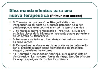 Diez mandamientos para una
nueva terapéutica (Primun non nocere)
 6- Tomarás con precaución el Riesgo Relativo, con
independencia del valor de p, pues la población de la que
proviene puede tener poca relación con la que tu atiendes.
 7- Honrarás al Número Necesario a Tratar (NNT), pues ahí
están las claves de la información relevante para el paciente y
de los costes del tratamiento.
 8- No verás a visitadores, ni acudirás a simposios educativos
en sitios lujosos.
 9- Compartirás las decisiones de las opciones de tratamiento
con el paciente a la luz de las estimaciones de probables
riesgos y beneficios individuales.
 10- Honrarás a los pacientes ancianos, pues aunque éste es
donde residen los mayores niveles de riesgo, también lo hacen
los mayores peligros de muchos tratamientos
 