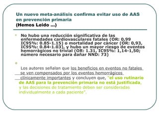 Un nuevo meta-análisis confirma evitar uso de AAS
en prevención primaria
(Hemos Leido …)
 No hubo una reducción significativa de las
enfermedades cardiovasculares fatales (OR: 0,99
IC95%: 0.85-1.15) o mortalidad por cáncer (OR: 0,93,
IC95%: 0.84-1.03), y hubo un mayor riesgo de eventos
hemorrágicos no trivial (OR: 1.31, IC95%: 1,14-1,50;
número necesario para dañar NND: 73)

Los autores señalan que los beneficios en eventos no fatales
se ven compensados por los eventos hemorrágicos
clínicamente importantes y concluyen que, “el uso rutinario
de AAS para la prevención primaria no está justificada,
y las decisiones de tratamiento deben ser consideradas
individualmente a cada paciente”.
 