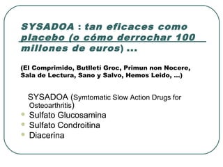 SYSADOA : tan eficaces como
placebo (o cómo derrochar 100
millones de euros) ...
(El Comprimido, Butlletí Groc, Primun non Nocere,
Sala de Lectura, Sano y Salvo, Hemos Leido, …)
SYSADOA (Symtomatic Slow Action Drugs for
Osteoarthritis)
 Sulfato Glucosamina
 Sulfato Condroitina
 Diacerina
 