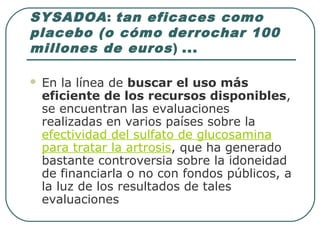 SYSADOA: tan eficaces como
placebo (o cómo derrochar 100
millones de euros) ...
 En la línea de buscar el uso más
eficiente de los recursos disponibles,
se encuentran las evaluaciones
realizadas en varios países sobre la
efectividad del sulfato de glucosamina
para tratar la artrosis, que ha generado
bastante controversia sobre la idoneidad
de financiarla o no con fondos públicos, a
la luz de los resultados de tales
evaluaciones
 