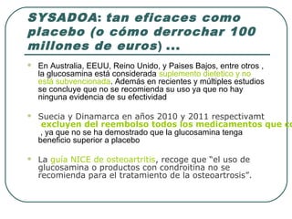 SYSADOA: tan eficaces como
placebo (o cómo derrochar 100
millones de euros) ...
 En Australia, EEUU, Reino Unido, y Paises Bajos, entre otros ,
la glucosamina está considerada suplemento dietetico y no
está subvencionada. Además en recientes y múltiples estudios
se concluye que no se recomienda su uso ya que no hay
ninguna evidencia de su efectividad
 Suecia y Dinamarca en años 2010 y 2011 respectivamt
excluyen del reembolso todos los medicamentos que co
, ya que no se ha demostrado que la glucosamina tenga
beneficio superior a placebo
 La guía NICE de osteoartritis, recoge que “el uso de
glucosamina o productos con condroitina no se
recomienda para el tratamiento de la osteoartrosis”.
 
