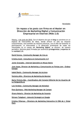 Novedades


      Un repaso a los posts con firma en el Master en
      Dirección de Marketing Digital y Comunicación
            Empresarial en Internet (Web 2.0)

Vitoria, 1 de junio de 2010. Con el objetivo de que el blog se convierta en un
espacio de intercambio de ideas, donde ofrecer no sólo los mejores
conocimientos, sino también las mejores prácticas, con el afán de fomentar la
participación, el intercambio y el desarrollo profesional de todos los
interesados en el campo del Marketing Digital, se ofrecen, de manera
periódica, distintos posts firmados por auténticos protagonistas y expertos de
la realidad 2.0:

David Varona – Community Manager de rtve.es

Cristina Aced – Consultora en Comunicación 2.0

Javier Granados – Internet Specialist en Nissan Iberia

Juan Aspas, Director de Marketing y Comunicación en Portae.com – Endesa
Energía

Isabel Ramis – Community Manager de Acciona

Verónica Milo – Directora de Marketing de Monster

María Victoria Más – Coordinadora del Consejo Editorial de los Usuarios de
La Vanguardia.es

Luis Verdejo – Community Manager de Heineken

Pere Quintana – Web Marketing Manager de Camper

Álvaro Notario – Director de Marketing de Vocento

Shireen Taleghani – Adwords Strategist en Google

Cristina Villaroya – Directora de Marketing Interactivo & CRM de L´Oréal
Paris
 