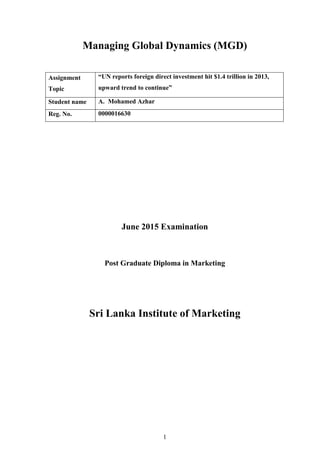 1
Managing Global Dynamics (MGD)
June 2015 Examination
Post Graduate Diploma in Marketing
Sri Lanka Institute of Marketing
Assignment
Topic
“UN reports foreign direct investment hit $1.4 trillion in 2013,
upward trend to continue”
Student name A. Mohamed Azhar
Reg. No. 0000016630
 