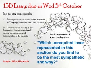 13D Essay: due in Wed 5thOctober In your response, consider: The ways the writers’ choice of form, structure and language shape your responses to the texts How your wider reading in the  literature of love has contributed to your understanding and  interpretation of the extracts. Use 3 core texts PLUS wider reading refs… “Which unrequited lover represented in this section do you find to be the most sympathetic and why?” Length:  900 to 1200 words 