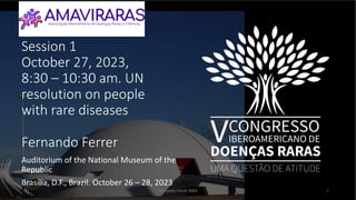 Session 1
October 27, 2023,
8:30 – 10:30 am. UN
resolution on people
with rare diseases
Fernando Ferrer
Auditorium of the National Museum of the
Republic
Brasília, D.F., Brazil. October 26 – 28, 2023
Fernando Ferrer MBA 1
 