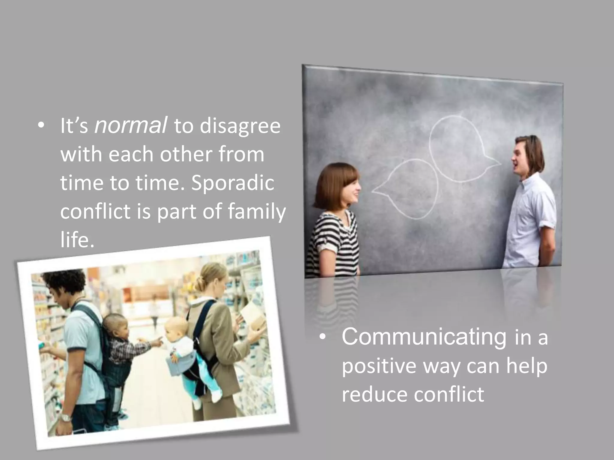 • It’s normal to disagree
  with each other from
  time to time. Sporadic
  conflict is part of family
  life.



                               • Communicating in a
                                 positive way can help
                                 reduce conflict
 