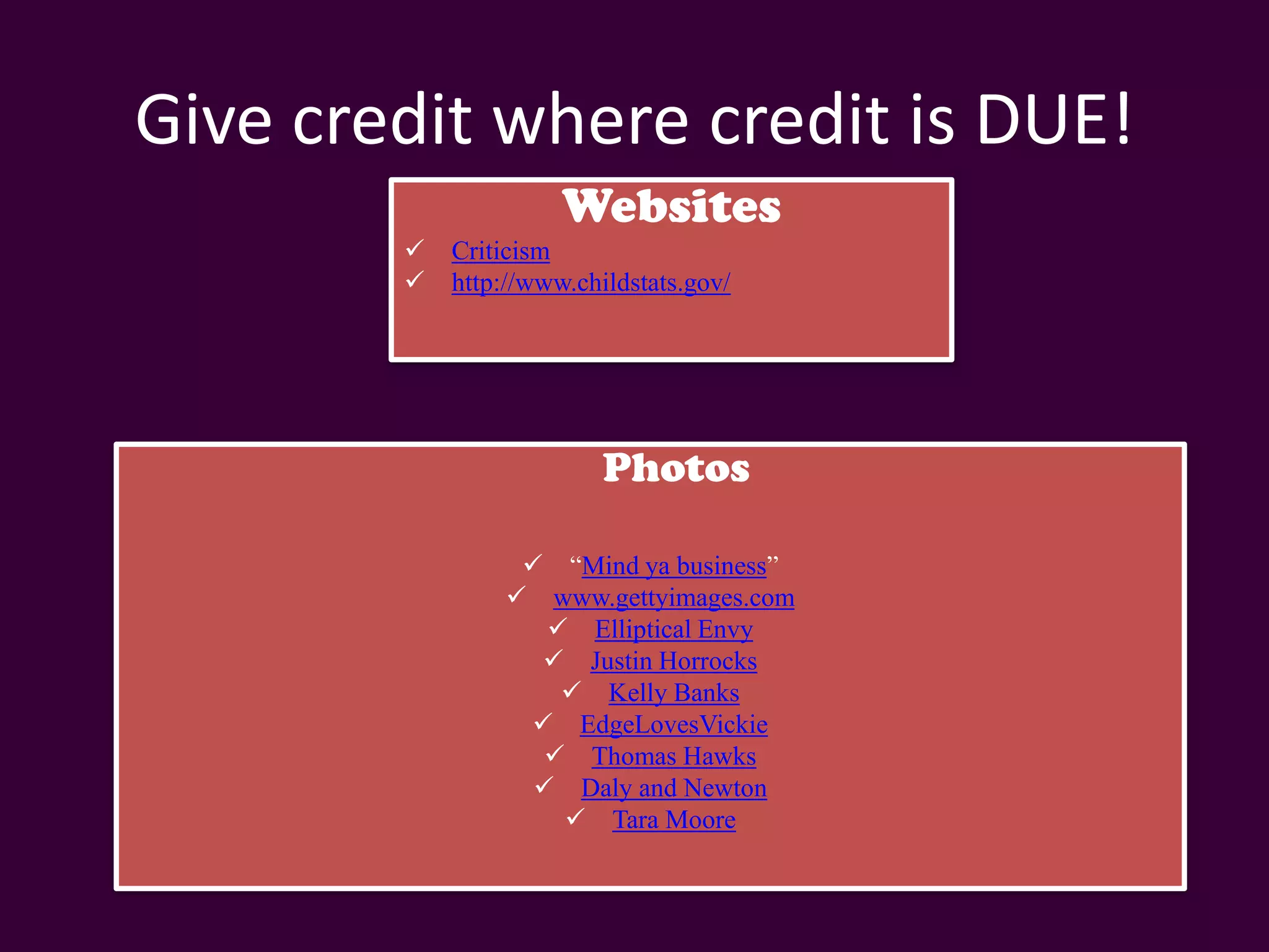 Give credit where credit is DUE!
                      Websites
           Criticism
           http://www.childstats.gov/




                          Photos

                   “Mind ya business”
                  www.gettyimages.com
                     Elliptical Envy
                    Justin Horrocks
                      Kelly Banks
                   EdgeLovesVickie
                     Thomas Hawks
                    Daly and Newton
                      Tara Moore
 