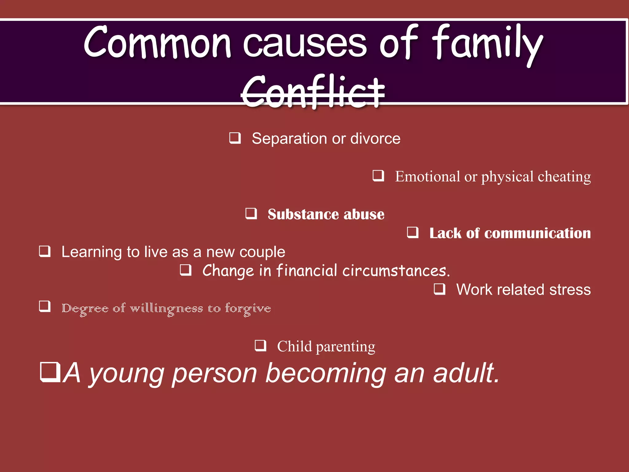 Common causes of family
            Conflict
                          Separation or divorce

                                             Emotional or physical cheating

                            Substance abuse
                                                    Lack of communication
 Learning to live as a new couple
                     Change in financial circumstances.
                                                      Work related stress
 Degree of willingness to forgive

                             Child parenting
A young person becoming an adult.
 
