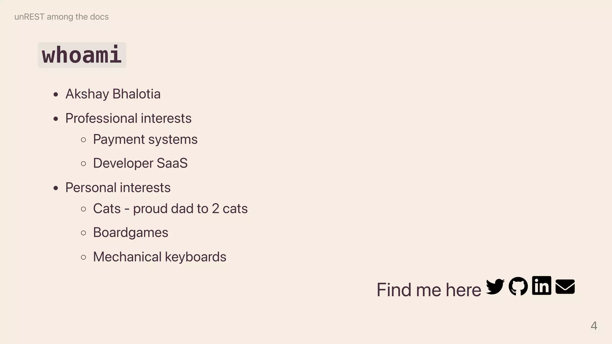 whoami
AkshayBhalotia
Professionalinterests
Paymentsystems
DeveloperSaaS
Personalinterests
Cats-prouddadto2cats
Boardgames
Mechanicalkeyboards
Findmehere
unRESTamongthedocs
4
 