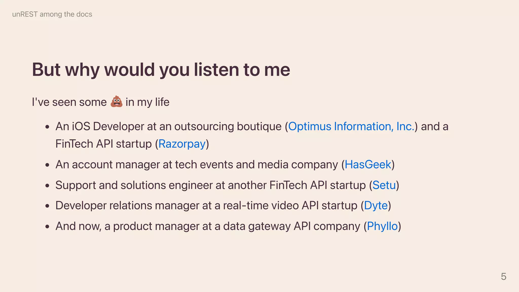 Butwhywouldyoulistentome
I'veseensome inmylife
AniOSDeveloperatanoutsourcingboutique(OptimusInformation,Inc.)anda
FinTechAPIstartup(Razorpay)
Anaccountmanagerattecheventsandmediacompany(HasGeek)
SupportandsolutionsengineeratanotherFinTechAPIstartup(Setu)
Developerrelationsmanageratareal-timevideoAPIstartup(Dyte)
Andnow,aproductmanageratadatagatewayAPIcompany(Phyllo)
unRESTamongthedocs
5
 