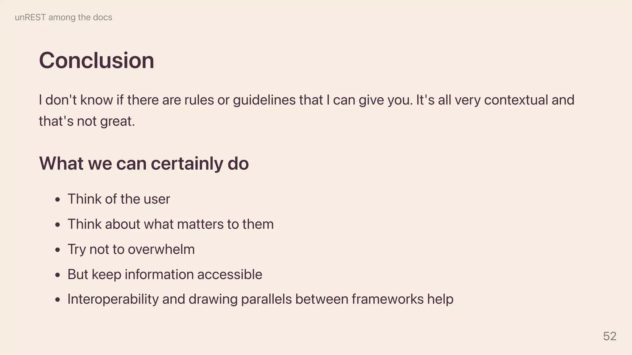 Conclusion
Idon'tknowiftherearerulesorguidelinesthatIcangiveyou.It'sallverycontextualand
that'snotgreat.
Whatwecancertainlydo
Thinkoftheuser
Thinkaboutwhatmatterstothem
Trynottooverwhelm
Butkeepinformationaccessible
Interoperabilityanddrawingparallelsbetweenframeworkshelp
unRESTamongthedocs
52
 