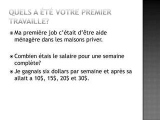 Quels a été votre premier travaille?Ma première job c’était d’être aide ménagère dans les maisons priver.Combien étais le salaire pour une semaine complète?Je gagnais six dollars par semaine et après sa allait a 10$, 15$, 20$ et 30$.