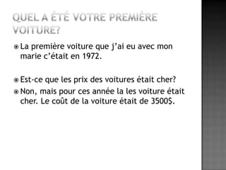 Quel a été votre première voiture?La première voiture que j’ai eu avec mon marie c’était en 1972.Est-ce que les prix des voitures était cher?Non, mais pour ces année la les voiture était cher. Le coût de la voiture était de 3500$.