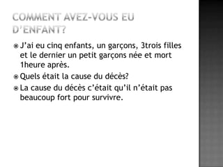 Comment avez-vous eu d’enfant?J’ai eu cinq enfants, un garçons, 3trois filles et le dernier un petit garçons née et mort 1heure après.Quels était la cause du décès?La cause du décès c’était qu’il n’était pas beaucoup fort pour survivre.