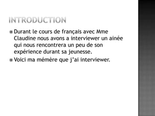Introduction Durant le cours de français avec Mme Claudine nous avons a interviewer un ainée qui nous rencontrera un peu de son expérience durant sa jeunesse. Voici ma mémère que j’ai interviewer.   