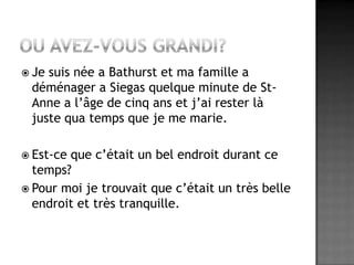 Ou avez-vous grandi? Je suis née a Bathurst et ma famille a déménager a Siegas quelque minute de St-Anne a l’âge de cinq ans et j’ai rester là juste qua temps que je me marie.Est-ce que c’était un bel endroit durant ce temps?Pour moi je trouvait que c’était un très belle endroit et très tranquille.