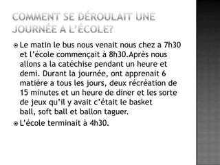 Comment se déroulait une journée a l’école?Le matin le bus nous venait nous chez a 7h30 et l’école commençait à 8h30.Après nous allons a la catéchise pendant un heure et demi. Durant la journée, ont apprenait 6 matière a tous les jours, deux récréation de 15 minutes et un heure de diner et les sorte de jeux qu’il y avait c’était le basket ball, soft ball et ballon taguer.L’école terminait à 4h30.