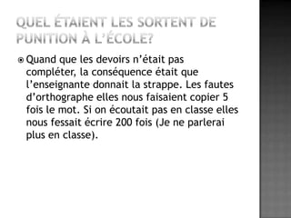 Quel étaient les sortent de punition à l’école? Quand que les devoirs n’était pas compléter, la conséquence était que l’enseignante donnait la strappe. Les fautes d’orthographe elles nous faisaient copier 5 fois le mot. Si on écoutait pas en classe elles nous fessait écrire 200 fois (Je ne parlerai plus en classe). 