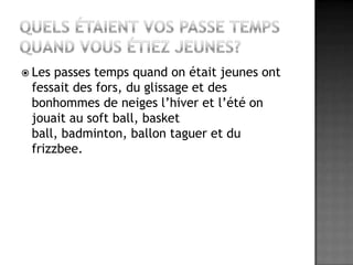 Quels étaient vos passe temps quand vous étiez jeunes?Les passes temps quand on était jeunes ont fessait des fors, du glissage et des bonhommes de neiges l’hiver et l’été on jouait au soft ball, basket ball, badminton, ballon taguer et du frizzbee.