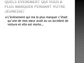 Quels événement qui vous a plus marquer pendant votre jeunesse?L’événement qui ma le plus marquer c’était qu’une de mes sœur avait eu un accident de voiture et elle est morte…
