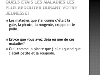 Quels étais les maladies les plus redouter durant votre jeunesse?Les maladies que j’ai connu c’était la gale, la picote, la rougeole, croppe et le polio.Est-ce que vous avez déjà eu une de ces maladies?Oui, comme la picote que j’ai eu quand que j’était petite et la rougeole.