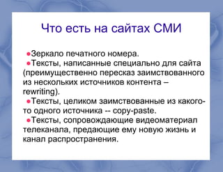 Что есть на сайтах СМИ
●Зеркало печатного номера.
●Тексты, написанные специально для сайта
(преимущественно пересказ заимствованного
из нескольких источников контента –
rewriting).
●Тексты, целиком заимствованные из какого-
то одного источника -- copy-paste.
●Тексты, сопровождающие видеоматериал
телеканала, предающие ему новую жизнь и
канал распространения.
 