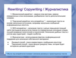 Rewriting/ Сopywriting / Журналистика
1. Механический рерайтинг - замена слов местами, замена
определенных слов синонимами, разбавленне текста дополнительными
словами.
2. Творческий рерайтинг или копирайтинг * - компиляция текста на
основе нескольких источников, например нескольких сообщений
информационных агентств.
3. SEO-копирайтинг - написание текста с целью повышения позиций
сайта при выдаче результатов поиска по определенным ключевым словам,
лучшей конверсии посетителей в покупателей. Написание удобных текста с
учетом двух аудиторий - людей и роботов.
4. Журналистика - использование фактов и информационной
поддержки для написания собственного материала.
● Ленивый способ - поиск комментария к сообщению агентства
● Творческий способ - поиск фокуса (ракурса) темы, которая будет
интересна целевой аудитории
* Обычно под копирайтингом понимают написание рекламных и презентационных текстов
 