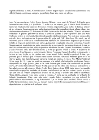 100
sagrada unidad de la patria. Con todos estos factores de por medio, las relaciones del monarca con
Adolfo Suárez comenzaron a ponerse tensas hasta llegar a un punto sin retorno.



Juan Carlos escuchaba a Felipe, Fraga, Armada, Milans... en su papel de "árbitro" de España, para
intermediar entre ellos y el presidente. Y acabó con un impulso que le dieron desde el exterior
(como en prácticamente todas sus decisiones políticas importantes), que inclinó la balanza a favor
de los primeros. Juntos comenzaron a elucubrar posibles soluciones al problema, a hacer planes que
acabaron cristalizando el 23 de febrero de 1981. Suárez solía decir en privado: "El rey a mí no me
borbonea". Y prefirió presentar él mismo la dimisión cuando lo creyó oportuno, para que Juan
Carlos no tuviera la oportunidad de utilizarlo cuando más le conviniera. Pero todo esto no se podría
entender fuera del contexto de la preparación del golpe del 23-F. Sólo hace falta decir, por el
momento, que su salida de la Moncloa fue dura, aparte de los 200 millones de pesetas que le dio el
Estado, a propuesta del mismo Juan Carlos, para paliar su delicada situación económica. Cuando
Suárez presentó su dimisión, en algún momento de la conversación que mantuvieron, de la cual se
desconocen bastantes detalles, el rey le prometió además un ducado. Después, lo consideró excesivo
y quiso volverse atrás, pero Suárez insistió y evitó que pudiera retirar la oferta. A diferencia de
otros (como Arias Navarro o, posteriormente, Sabino Fernández Campo), lo utilizó profusamente, e
incluso se hizo bordar en las camisas una corona ducal. Suárez también quería el Toisón, que
pensaba que se merecía por lo menos tanto como Torcuato Fernández Miranda, pero no se lo
dieron. Quizás para humillarlo, Juan Carlos le otorgó, en cambio, el penoso José María Pemán (el
20 de mayo de 1981), por los servicios prestados y la lealtad a la institución monárquica. Suárez
desapareció del mapa político, pese a los vanos intentos por volver a la cumbre con un partido
nuevo, el Centro Democrático y Social (CDS), que hoy en día lidera otro fracasado con respecto a
las relaciones con el monarca, Mario Conde. Pero Suárez, desde 1981 hasta ahora, ha seguido
cumpliendo un papel de mediador, de hombre con influencia en las altas esferas, gracias al poder
que dan años de secretos compartidos. Cuando se fue, el rey le escribió una carta de despedida:
"Para Adolfo, Amparo y sus hijos, y para la Historia...", en la que se justificaba por el hecho de
haberlo abandonado. Unos años más tarde, cuando Suárez negociaba con una editorial la
publicación de sus memorias, el rey le telefoneó: "¡A ver lo que vas a escribir!" No se volvió a
hablar de las memorias nunca más. Al parecer, Suárez tiene todos sus documentos microfilmados y
depositados en la caja fuerte de un banco suizo.
 