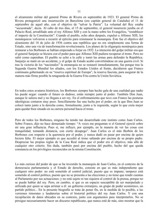 11
el alzamiento militar del general Primo de Rivera en septiembre de 1923. El general Primo de
Rivera protagonizó una insurrección en Barcelona (era capitán general de Cataluña) el 11 de
septiembre de aquel año, con el objetivo de “salvar la Patria”. La voluntad del Rey estaba
“secuestrada”, decía. Al cabo de tres días, el 15 de septiembre, el general insurrecto juraba en el
Palacio Real, arrodillado ante el rey Alfonso XIII y con la mano sobre los Evangelios, “restablecer
el imperio de la Constitución”. Cuando el pueblo, ocho años después, expulsó a Alfonso XIII, los
monárquicos volvieron a recurrir al ejército para reinstaurar la monarquía. Éste fue el objetivo del
alzamiento del 18 de julio de 1936 contra una república que no era simplemente una forma de
Estado, sino una vía de transformación revolucionaria. Los planes de la oligarquía monárquica para
restaurar a los Borbones se habían empezado a forjar en 1932. La intención del golpe militar era que
el general Sanjurjo se hiciera con el poder para que Alfonso XIII pudiera recuperar el trono. Pero no
salió como esperaban. El pueblo se echó a la calle y tomó las armas para defender la República.
Sanjurjo se mató en un accidente, y el golpe de Estado acabó convirtiéndose en una guerra civil. Si
tras la victoria de los “nacionales” la monarquía no se restauró inmediatamente, fue porque tras la
Segunda Guerra Mundial los aliados, con los Estados Unidos al frente, decidieron que Franco
continuara gobernando en su “reserva espiritual de Europa”, la reserva fascista, para asegurar de la
manera más firme posible la retaguarda de la Guerra Fría contra la Unión Soviética.



En todos estos avatares históricos, los Borbones siempre han hecho gala de una cualidad que nadie
les puede negar: cuando el futuro es dudoso, están siempre junto al poder. También Don Juan,
aunque le saliera mal y no llegara a ser rey. En el enfrentamiento que tuvo con Franco las posturas
ideológicas contaron muy poco. Sencillamente fue una lucha por el poder, en la que Don Juan se
colocó tanto junto a la derecha como, formalmente, junto a la izquierda, según lo que creía mejor
para quedar bien situado en su carrera personal hacia el trono.


Pero de todos los Borbones, ninguno ha tenido tan desarrollado este instinto como Juan Carlos.
Sobre Franco, dijo no hace demasiado tiempo: “A veces me preguntan si el General ejerció sobre
mí una gran influencia. Pues sí, me influyó, por ejemplo, en la manera de ver las cosas con
tranquilidad, tomando distancia, con cierto desapego”. Juan Carlos es el más Borbón de los
Borbones con respecto a la querencia por el poder, y nunca dudó en pasar por encima de quien
hiciera falta. El mejor ejemplo es que accedió al trono saltando por encima de su propio padre.
Despreciar las propias reglas de la Casa Real indica que el poder era el objetivo, más allá de
cualquier otro criterio. Sin duda, también pasó por encima del pueblo, hecho del que queda
constancia en los privilegios reconocidos en la misma Constitución.



Lo más curioso del poder de que se ha investido la monarquía de Juan Carlos, en el contexto de la
democracia parlamentaria y el Estado de derecho, consiste en que es más independiente que
cualquier otro poder: no está sometido al control judicial, puesto que es impune; tampoco está
sometido al control político, puesto que no se presenta a las elecciones y no tiene que rendir cuentas
al Parlamento por sus actuaciones; y no está sujeto ni tan siquiera al control de la prensa, porque no
se puede hablar del rey. Pero, en cambio, sí que es un espacio susceptible de ser manipulado y
utilizado por quien se sepa arrimar a él: un gobierno extranjero, un grupo de poder económico, un
partido político... En la presente biografía se trata de poner fin, en la medida de lo posible, a las
versiones timoratas y laudatorias sobre el historial político del rey Juan Carlos. Y con una
recopilación de datos ubicados en su contexto, junto con argumentos para interpretarlos. No se
persigue necesariamente hacer un discurso republicano, que nunca está de más, sino mostrar que la
 