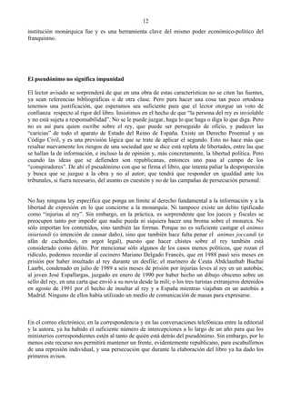 12
institución monárquica fue y es una herramienta clave del mismo poder económico-político del
franquismo.




El pseudónimo no significa impunidad

El lector avisado se sorprenderá de que en una obra de estas características no se citen las fuentes,
ya sean referencias bibliográficas o de otra clase. Pero para hacer una cosa tan poco ortodoxa
tenemos una justificación, que esperamos sea suficiente para que el lector otorgue un voto de
confianza respecto al rigor del libro. Insistimos en el hecho de que “la persona del rey es inviolable
y no está sujeta a responsabilidad”. No se le puede juzgar, haga lo que haga o diga lo que diga. Pero
no es así para quien escribe sobre el rey, que puede ser perseguido de oficio, y padecer las
“caricias” de todo el aparato de Estado del Reino de España. Existe un Derecho Proemial y un
Código Civil, y es una previsión lógica que se trate de aplicar el segundo. Esto no hace más que
resaltar nuevamente los riesgos de una sociedad que se dice está repleta de libertades, entre las que
se hallan la de información, e incluso la de opinión y, más concretamente, la libertad política. Pero
cuando las ideas que se defienden son republicanas, entonces uno pasa al campo de los
“conspiradores”. De ahí el pseudónimo con que se firma el libro, que intenta paliar la desproporción
y busca que se juzgue a la obra y no al autor; que tendrá que responder en igualdad ante los
tribunales, si fuera necesario, del asunto en cuestión y no de las campañas de persecución personal.


No hay ninguna ley específica que ponga un límite al derecho fundamental a la información y a la
libertad de expresión en lo que concierne a la monarquía. Ni tampoco existe un delito tipificado
como “injurias al rey”. Sin embargo, en la práctica, es sorprendente que los jueces y fiscales se
preocupen tanto por impedir que nadie pueda ni siquiera hacer una broma sobre el monarca. No
sólo importan los contenidos, sino también las formas. Porque no es suficiente castigar el animus
iniuriandi (o intención de causar daño), sino que también hace falta penar el animus joccandi (o
afán de cachondeo, en argot legal), puesto que hacer chistes sobre el rey también está
considerado como delito. Por mencionar sólo algunos de los casos menos políticos, que rozan el
ridículo, podemos recordar al cocinero Mariano Delgado Francés, que en 1988 pasó seis meses en
prisión por haber insultado al rey durante un desfile; el marinero de Ceuta Abdclauthab Buchai
Laarbi, condenado en julio de 1989 a seis meses de prisión por injurias leves al rey en un autobús;
al joven José Espallargas, juzgado en enero de 1990 por haber hecho un dibujo obsceno sobre un
sello del rey, en una carta que envió a su novia desde la mili; o los tres turistas extranjeros detenidos
en agosto de 1991 por el hecho de insultar al rey y a España mientras viajaban en un autobús a
Madrid. Ninguno de ellos había utilizado un medio de comunicación de masas para expresarse.



En el correo electrónico, en la correspondencia y en las conversaciones telefónicas entre la editorial
y la autora, ya ha habido el suficiente número de intercepciones a lo largo de un año para que los
ministerios correspondientes estén al tanto de quién está detrás del pseudónimo. Sin embargo, por lo
menos este recurso nos permitirá mantener un frente, evidentemente republicano, para escabullirnos
de una represión individual, y una persecución que durante la elaboración del libro ya ha dado los
primeros avisos.
 