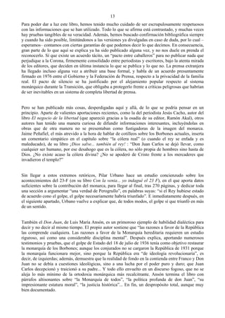 13
Para poder dar a luz este libro, hemos tenido mucho cuidado de ser escrupulosamente respetuosos
con las informaciones que se han utilizado. Todo lo que se afirma está contrastado, y muchas veces
hay pruebas tangibles de su veracidad. Además, hemos buscado confirmación bibliográfica siempre
y cuando ha sido posible, limitándonos a las versiones ya divulgadas en caso de duda, por lo cual –
esperamos– contamos con ciertas garantías de que podemos decir lo que decimos. En consecuencia,
gran parte de lo que aquí se explica ya ha sido publicado alguna vez, y no nos duele en prenda el
reconocerlo. Sí que existe un acuerdo tácito, un “pacto entre caballeros” para no publicar nada que
perjudique a la Corona, firmemente consolidado entre periodistas y escritores, bajo la atenta mirada
de los editores, que deciden en última instancia lo que se publica y lo que no. La prensa extranjera
ha llegado incluso alguna vez a atribuir una base formal, y habla de un acuerdo presuntamente
firmado en 1976 entre el Gobierno y la Federación de Prensa, respecto a la privacidad de la familia
real. El pacto de silencio se ha justificado por el alejamiento popular respecto al sistema
monárquico durante la Transición, que obligaba a protegerlo frente a críticas peligrosas que habrían
de ser inevitables en un sistema de completa libertad de prensa.


Pero se han publicado más cosas, desperdigadas aquí y allá, de lo que se podría pensar en un
principio. Aparte de valientes aportaciones recientes, como la del periodista Jesús Cacho, autor del
libro El negocio de la libertad (que apareció gracias a la osadía de su editor, Ramón Akal), otros
autores han tenido una manera curiosa de difundir informaciones interesantes, incluyéndolas en
obras que de otra manera no se presentaban como fustigadoras de la imagen del monarca.
Jaime Peñafiel, el más atrevido a la hora de hablar de cotilleos sobre los Borbones actuales, inserta
un comentario simpático en el capítulo sobre “la cólera real” (o cuando el rey se enfada y es
maleducado), de su libro ¡Dios salve... también al rey! : “Don Juan Carlos se dejó llevar, como
cualquier ser humano, por ese desahogo que es la cólera, no sólo propia de hombres sino hasta de
Dios. ¿No existe acaso la cólera divina? ¿No se apoderó de Cristo frente a los mercaderes que
invadieron el templo?”


Sin llegar a estos extremos retóricos, Pilar Urbano hace un estudio concienzudo sobre los
acontecimientos del 23-F (en su libro Con la venia... yo indagué el 23 F), en el que aporta datos
suficientes sobre la contribución del monarca, para llegar al final, tras 270 páginas, y dedicar toda
una sección a argumentar “una verdad de Perogrullo”, en palabras suyas: “si el Rey hubiese estado
de acuerdo cono el golpe, el golpe necesariamente habría triunfado”. E inmediatamente después, en
el siguiente apartado, Urbano vuelve a explicar que, de todos modos, el golpe sí que triunfó en más
de un sentido.


También el Don Juan, de Luis María Ansón, es un primoroso ejemplo de habilidad dialéctica para
decir y no decir al mismo tiempo. El propio autor sostiene que “las razones a favor de la República
las comprende cualquiera. Las razones a favor de la Monarquía hereditaria requieren un estudio
riguroso, así como una considerable disciplina mental”. Después explica, aportando numerosos
testimonios y pruebas, que el golpe de Estado del 18 de julio de 1936 tenía como objetivo restaurar
la monarquía de los Borbones; aunque los conjurados no se cargaron la República de 1931 porque
la monarquía funcionara mejor, sino porque la República era “de ideología revolucionaria”, es
decir, de izquierdas; además, demuestra que la realidad de fondo en la contienda entre Franco y Don
Juan no se debía a cuestiones ideológicas, sino a una lucha por el poder puro y duro; que Juan
Carlos decepcionó y traicionó a su padre... Y todo ello envuelto en un discurso fogoso, que no se
aleja lo más mínimo de la ortodoxia monárquica más recalcitrante. Ansón termina el libro con
párrafos altisonantes sobre “la Monarquía de todos”, “la política profunda de don Juan”, “su
impresionante estatura moral”, “la justicia histórica”... En fin, un despropósito total, aunque muy
bien documentado.
 