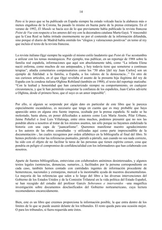 14

Pero si lo poco que se ha publicado en España siempre ha estado volcado hacia la alabanza más o
menos engañosa de la Corona, ha pasado lo mismo en buena parte de la prensa extranjera. En el
verano de 1992, El Mundo se hacía eco de lo que previamente había publicado la revista francesa
Point de Vue con respecto a los amores del rey con la decoradora catalana Marta Gayá. Y trascendió
que la Casa Real se había irritado enormemente no por el contenido de la información difundida,
sino porque el diario de Madrid había omitido los “elogios y valoraciones positivas” en torno al rey
que incluía el texto de la revista francesa.


La revista italiana Oggi siempre ha seguido el mismo estilo laudatorio que Point de Vue acostumbra
a utilizar con los temas monárquicos. Por ejemplo, tras publicar, en un reportaje de 1988 sobre la
familia real española, informaciones que aquí son absolutamente tabú, como “La infanta Elena
nació enferma, como muchos de sus antepasados, y hoy todavía tiene que someterse a continuas
terapias”, añadía comentarios compensatorios como los “50 años [del rey Juan Carlos] son un
ejemplo de fidelidad: a la familia, a España, a los valores de la democracia...” En otro de
sus curiosos artículos, en el que Oggi revelaba el asunto de la presunta hija ilegítima del rey de
España con la condesa italiana Olghina Robiland (también en 1988), el texto del reportaje matizaba:
“Con la lealtad y honestidad que han caracterizado siempre su comportamiento, en cualquier
circunstancia, y que le han permitido conquistar la confianza de los españoles, Juan Carlos advierte
a Olghina, desde el primero beso, que el suyo es un amor imposible”.


Por ello, si alguien se sorprende por algún dato en particular de este libro que le parezca
especialmente escandaloso, es necesario que tenga en cuenta que es muy probable que haya
aparecido antes en alguna otra fuente impresa, ocultada por la prensa española. Si nadie se ha
molestado, hasta ahora, en poner dificultades a autores como Luis María Ansón, Pilar Urbano,
Jaime Peñafiel o José Luis Villalonga, entre otros muchos, podemos presumir que no nos las
pondrán ahora a nosotros al tratar de los mismos asuntos, tan sólo porque no hayamos endulzado la
historia con una capa de “juancarlismo”. Queremos manifestar nuestro agradecimiento
a los autores de las obras consultadas –y utilizadas aquí como parte imprescindible de la
documentación–, las cuales recogemos por orden alfabético en la bibliografía al final del libro. Si
hemos preferido evitar las referencias puntuales, párrafo a párrafo, aun cuando no sea nada correcto,
ha sido con el objeto de no facilitar la tarea de las personas que tienen espíritu censor, cosa que
pondría en peligro el compromiso de confidencialidad con los informadores que han colaborado con
nosotros.


Aparte de fuentes bibliográficas, entrevistas con colaboradors anónimos desinteresados, y algunos
textos legales (sentencias, denuncias, sumarios...), facilitados por la persona correspondiente en
cada caso, también hemos contado con cantidades ingentes de información procedente de
hemerotecas, nacionales y extranjeras, merced a la inestimable ayuda de nuestros documentalistas.
La mayoría de las referencias que salen a lo largo del libro a las diversas intervenciones del
Gobierno de los Estados Unidos y de la Comisión Trilateral en la vida política del Estado Español,
se han recogido del estudio del profesor Garcés Soberanos e intervenidos –una magnífica
investigación sobre documentos desclasificados del Gobierno norteamericano, cuya lectura
recomendamos encarecidamente.


Bien, este es un libro que creemos proporciona la información posible, la que entra dentro de los
límites de lo que se puede asumir delante de los tribunales. El resto queda para una ocasión mejor.
O para los tribunales, si fuera requerida ante éstos.
 