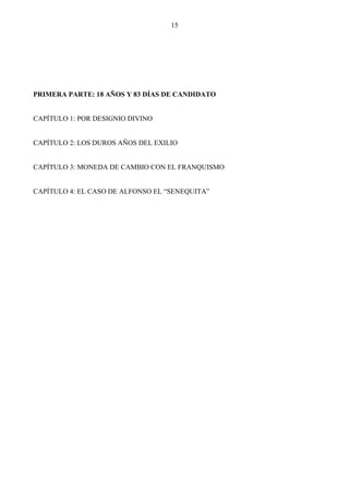 15




PRIMERA PARTE: 18 AÑOS Y 83 DÍAS DE CANDIDATO


CAPÍTULO 1: POR DESIGNIO DIVINO


CAPÍTULO 2: LOS DUROS AÑOS DEL EXILIO


CAPÍTULO 3: MONEDA DE CAMBIO CON EL FRANQUISMO


CAPÍTULO 4: EL CASO DE ALFONSO EL “SENEQUITA”
 