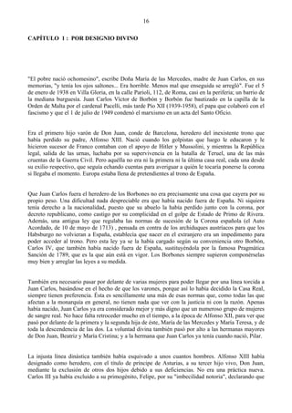 16

CAPÍTULO 1 : POR DESIGNIO DIVINO




"El pobre nació ochomesino", escribe Doña María de las Mercedes, madre de Juan Carlos, en sus
memorias, "y tenía los ojos saltones... Era horrible. Menos mal que enseguida se arregló". Fue el 5
de enero de 1938 en Villa Gloria, en la calle Parioli, 112, de Roma, casi en la periferia; un barrio de
la mediana burguesía. Juan Carlos Víctor de Borbón y Borbón fue bautizado en la capilla de la
Orden de Malta por el cardenal Pacelli, más tarde Pío XII (1939-1958), el papa que colaboró con el
fascismo y que el 1 de julio de 1949 condenó el marxismo en un acta del Santo Oficio.


Era el primero hijo varón de Don Juan, conde de Barcelona, heredero del inexistente trono que
había perdido su padre, Alfonso XIII. Nació cuando los golpistas que luego le educaron y le
hicieron sucesor de Franco contaban con el apoyo de Hitler y Mussolini, y mientras la República
legal, salida de las urnas, luchaba por su supervivencia en la batalla de Teruel, una de las más
cruentas de la Guerra Civil. Pero aquélla no era ni la primera ni la última casa real, cada una desde
su exilio respectivo, que seguía echando cuentas para averiguar a quién le tocaría ponerse la corona
si llegaba el momento. Europa estaba llena de pretendientes al trono de España.


Que Juan Carlos fuera el heredero de los Borbones no era precisamente una cosa que cayera por su
propio peso. Una dificultad nada despreciable era que había nacido fuera de España. Ni siquiera
tenía derecho a la nacionalidad, puesto que su abuelo la había perdido junto con la corona, por
decreto republicano, como castigo por su complicidad en el golpe de Estado de Primo de Rivera.
Además, una antigua ley que regulaba las normas de sucesión de la Corona española (el Auto
Acordado, de 10 de mayo de 1713) , pensada en contra de los archiduques austríacos para que los
Habsburgo no volvieran a España, establecía que nacer en el extranjero era un impedimento para
poder acceder al trono. Pero esta ley ya se la había cargado según su conveniencia otro Borbón,
Carlos IV, que también había nacido fuera de España, sustituyéndola por la famosa Pragmática
Sanción de 1789, que es la que aún está en vigor. Los Borbones siempre supieron componérselas
muy bien y arreglar las leyes a su medida.


También era necesario pasar por delante de varias mujeres para poder llegar por una línea torcida a
Juan Carlos, basándose en el hecho de que los varones, porque así lo había decidido la Casa Real,
siempre tienen preferencia. Ésta es sencillamente una más de esas normas que, como todas las que
afectan a la monarquía en general, no tienen nada que ver con la justicia ni con la razón. Apenas
había nacido, Juan Carlos ya era considerado mejor y más digno que un numeroso grupo de mujeres
de sangre real. No hace falta retroceder mucho en el tiempo, a la época de Alfonso XII, para ver que
pasó por delante de la primera y la segunda hija de éste, María de las Mercedes y María Teresa, y de
toda la descendencia de las dos. La voluntad divina también pasó por alto a las hermanas mayores
de Don Juan, Beatriz y María Cristina; y a la hermana que Juan Carlos ya tenía cuando nació, Pilar.


La injusta línea dinástica también había esquivado a unos cuantos hombres. Alfonso XIII había
designado como heredero, con el título de príncipe de Asturias, a su tercer hijo vivo, Don Juan,
mediante la exclusión de otros dos hijos debido a sus deficiencias. No era una práctica nueva.
Carlos III ya había excluido a su primogénito, Felipe, por su "imbecilidad notoria", declarando que
 