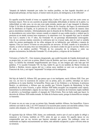 17
"después de haberlo intentado por todos los medios posibles, no han logrado descubrir en el
desgraciado príncipe, mi hijo mayor, el menor rastro de juicio, de inteligencia, ni de reflexión".


En aquella ocasión heredó el trono su segundo hijo, Carlos IV, que era casi tan corto como su
hermano mayor. Pero no era cuestión de poner demasiadas dificultades al destino de la patria. La
imbecilidad, en todo caso, no era una cosa nada extraña, puesto que el que inauguró la dinastía,
Felipe V (la falta de descendencia de Carlos II, último de los Austrias, dio lugar a la entronización
de los Borbones en España, en la persona de su sobrino nieto Felipe), mostró de manera clara
graves desórdenes mentales. Afortunadamente para la dinastía de los Borbones, ya había asegurado
su descendencia con varios hijos varones cuando se emperró en que estaba muerto y ordenó que le
pusieran en un ataúd, rezaran unos responsos y le enterraran vivo. Su segundo hijo, que le sucedió
tras Luis I, muerto a los 17 años, fue Fernando VI, un personaje absolutamente extravagante.
Una de sus curiosas manías consistía en esforzarse por no evacuar nada, para lo cual se sentaba
sobre los pomos puntiagudos de las sillas antiguas de su habitación, que utilizaba a manera de
tapones. Una vez estuvo 18 horas en esta posición sin moverse. Al final, cuando se le acercaba la
muerte, se echó en la cama, hizo sus immundicias, y las lanzó a todos los que le servían. Murió a los
46 años, y su médico escribió: "Privado de los consuelos de la religion, y entre sus
propios excrementos, ha fallecido Fernando VI, el más pulcro y religioso de los hombres".


Volvamos a Carlos IV... Este monarca desgraciado, que acabó huyendo de España destronado por
su propio hijo, se casó con su prima, María Luisa de Borbón, que tuvo, entre partos y abortos, 24
hijos. La familia fue retratada 'magníficamente' por Goya, en una imagen que vale más que mil
palabras. Y le sucedió Fernando VII. Su hija, Isabel II, que lo era también de María Cristina de
Borbón y Borbón, tercera esposa del rey y prima suya, también se casó con su primo carnal,
Francisco de Asís, y así siguió "mejorando" la estirpe con la endogamia.



Del hijo de Isabel II, Alfonso XII, que parece que sí era inteligente, nació Alfonso XIII. Éste, por
una vez, no tuvo la ocurrencia de casarse con su prima, pero, en cambio, introdujo un nuevo
problema en la rama familiar: la hemofília. Parece que el rey británico y su hermana, la princesa
Beatriz, ya advirtieron a Alfonso que era posible que Victoria Eugenia de Battenberg, la hija
predilecta de la reina Victoria, a quien Alfonso XIII había escogido con terquedad como esposa,
transmitiera la enfermedad a alguno de sus hijos varones. El ministro de Exteriores inglés también
le advirtió a su homólogo español, el marqués de Villa-Urrutia. Pero no hubo nada que hacer: la
decisión de Alfonso XIII estaba tomada. Se fiaba de la buena suerte, porque la hemofília no siempre
se transmite.


El temor no era en vano ya que su primer hijo, llamado también Alfonso, fue hemofílico. Estuvo
enfermo casi toda la vida, y en 1933 renunció a la sucesión para casarse con una bella cubana. Unos
cuantos años después, en 1938, murió sin descendencia en un accidente automovilístico.


El siguiente hijo de Alfonso XIII, Jaime, era sordomudo, motivo por el cual su padre le obligó a
renunciar a la Corona, también en 1933, antes de que se casara. En aquella época no era
comprensible que un rey tuviera que hacerse entender por gestos. Sin embargo, como ser
sordomudo no implica necesariamente ser idiota, más adelante recapacitó y quiso volverse atrás en
su renuncia.
 