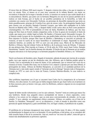 18
El tercer hijo de Alfonso XIII nació muerto. Y después vinieron dos niñas, a las que ni siquiera se
tuvo en cuenta. Pero, al menos en el caso muy concreto de la infanta Beatriz, era mejor no
reivindicar el derecho de la mujer a heredar el trono, si tenemos en cuenta lo que acabó dando de sí
su descendencia. Beatriz, que junto con su hermana Margarita era uno de los peores partidos de la
realeza en toda Europa, por el hecho de ser posibles portadoras de la hemofília, se hubo de
contentar con casarse con Alessandro Torlonia, un personaje de discutible reputación que tenía un
título grandilocuente, príncipe de Civitella-Cese, pero de escaso valor. Su primogénita Sandra huyó
para casarse con un playboy llamado Clemente Lecquio, que había sido embajador de la Italia
fascista en Madrid entre 1940 y 1943, y después había vivido varios años en Perú como productor
cinematográfico. En 1963 el pretendiente al trono de Italia, Humberto de Saboya, que fue muy
amigo de Don Juan en Estoril, donde compartían exilio, le hizo la gracia de inventarle el título de
conde, que nunca tuvo validez legal en Italia. De Sandra y Clemente nació Alessandro Lecquio. Sí,
el famoso conde Lecquio de los escándalos rosa, que podría haber sido hoy en día el rey de España.
Pero dejemos la ficción, porque Don Juan de Borbón y Battenberg se convirtió en príncipe de
Asturias, al tener la suerte de no nacer hemofílico ni sordomudo ni mujer. Siguiendo la curiosa
tradición familiar, en octubre de 1935 se casó con una prima suya, María de las Mercedes de
Borbón y Orleans, hija del infante Carlos de Borbón y de la princesa Luisa de Orleans. Y después
de una primera hija, Pilar (nacida en Cannes, el 30 de julio de 1936), nació Juan Carlos, llamado
literalmente "Juanito" por la familia durante dos décadas. El hecho de que le llamaran así no tendría
ninguna relevancia si no fuera porque a su hermano pequeño le llamaban Alfonso y no "Alfonsito".


Nació con honores de heredero, pero, llegado el momento, además de pasar por encima de su propio
padre, tuvo que superar un par de obstáculos más: dos Alfonsos, que le habrían podido quitar la
Corona. Uno se encontraba en la rama de Jaime, el tío sordomudo, que se retractó mil veces de su
renuncia al trono. Cuando Don Juan, tras la Guerra Civil, empezó a apostar por una línea liberal, el
primogénito de Jaime, Alfonso de Borbón Dampierre, se convirtió en el candidato perfecto de la
Alemana nazi y más tarde siguió siendo el "príncipe azul de la falange" durante todo el franquismo.
Cuando en 1972 se casó con la nieta de Franco, Carmen Martínez-Bordiu, la cosa todavía se
complicó más.


Otro problema importante con el que se encontró Juan Carlos fue la competencia de su hermano
Alfonso, tres años menor. Es cierto que no había ninguna duda de que Juan Carlos era el primero en
la línea sucesora, pero ya hemos visto que, entre los Borbones, saltarse a alguien no era excepcional
en absoluto.


Aparte de haber nacido ochomesino y con los ojos saltones, "Juanito" tenía en contra que nunca fue
una lumbrera. Desde muy pequeño estuvo acompañado de tutores y clases especiales, como
refuerzo a los cursos en los colegios --que ya eran poco convencionales de entrada-- en los que
estudió. Y tuvo, además, un seguimiento clínico constante. Alfonso, en cambio, era el listo de la
familia. Le llamaban "Senequita", eso sí, en diminutivo, y todo el mundo le describía como una
persona de aguda inteligencia y gran sensibilidad. Era, sin lugar a dudas, el predilecto de su padre.


El problema de su hermano desapareció muy pronto. Juan Carlos tenía 18 años y 83 días cuando
accidentalmente le disparó un tiro a su hermano. El otro problema, el del primo, no se consideró del
todo resuelto hasta el día de la coronación. Aún así, murió en “un cruce de cables", tema del que se
tratará más detalladamente en próximos capítulos.
 