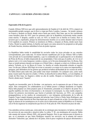 19



CAPITULO 2 : LOS DUROS AÑOS DEL EXILIO




Esperando el fin de la guerra

Cuando Alfonso XIII tuvo que salir apresuradamente de España (el 4 de abril de 1931), empezó un
interminable periplo europeo, que le llevó a viajar por París, Londres, Lausana... Se instaló primero
en Francia y después en Roma, donde estuvo hasta que murió. Don Juan, que no fue considerado
como heredero antes de 1933, pasó los primeros años de la República recorriendo medio mundo
como marino. Y después, cuando se casó, en 1935, se instaló con su familia en Cannes. Pero se
tuvieron que ir, expulsados, porque las demostraciones hostiles en su contra durante toda la Guerra
Civil española no cesaron. Primero se instalaron en Milán, y después en Roma, donde nació Juan
Carlos. Desde la capital italiana, la familia real siguió con suma atención los preparativos del golpe
de Estado fascista, mientras anhelaban la hora de poder regresar.


La República había tenido la amabilidad de enviarles todas las joyas privadas en sus estuches
correspondientes, pero nada más. El mismo decreto republicano por el que Alfonso XIII se había
visto privado de la nacionalidad española, y que lo condenaba por su participación en la dictadura
de Primo de Rivera, le había desposeído de sus propiedades. Claro está que el cambio, de vivir en el
palacio real a vivir como burgueses venidos a menos, no lo llevaron demasiado bien. En Roma, Don
Juan se instaló primero durante un tiempo en el Hotel Eden, y después se alojó en el último piso del
palacio Torlonia, en la vía Bocca di Leone. La familia no estaba demasiada cómoda en aquella
casa. Un día que Alfonso XIII llegó sin avisar se encontró a su mujer en la cama con impermeable y
paraguas, para defenderse de las goteras que producía la bañera desbordada de los vecinos de arriba.
No había dinero para nada más, para poder estar mejor instalados. En cualquier caso, como suele
pasar, la peor parte fue para los criados. A Petra, la doncella de la señora María, y a Luis Zaplana, el
criado de Don Juan, les llegaron a deber un año de sueldo. Después se trasladaron al barrio de
Parioli, dónde nació "Juanito".


Aquello era insostenible, pero lo llevaban con paciencia, con la esperanza de que el futuro sería
mejor. Para conseguirlo, los colaboradores ya se habían puesto a trabajar duramente en España.
Hacía falta preparar un clima propicio para el Alzamiento, pensando en el objetivo de poner fin a
aquella república de tintes revolucionarios y de restaurar la monarquía. La clase media empezó a
formar los primeros movimientos que fueron el preludio del fascismo, en 1932, con campañas
propagandísticas en los medios de comunicación y con intrigantes profesionales de la talla de
Eugenio Vegas Latapié (después preceptor del príncipe Juan Carlos) o Pedro Sainz Rodríguez, que
después fue la mano derecha de Don Juan hasta que se pasó al bando de su hijo. En esta época tuvo
lugar la alianza de los monárquicos en el exilio con la subversión contra la República en el interior,
con el fin de organizar la conspiración que llevó al 18 de julio de 1936. Hicieron un poco de todo.


Una anécdota curiosa cuenta que, como parte de su estrategia para incorporar a la Iglesia, utilizaron
los servicios de una conocida y atractiva rubia. La rubia, T. M., era monárquica de corazón. Había
sido amante del mismo Alfonso XIII y del general Sanjurjo. Pero lo que interesa para la historia es
que, en el momento en que Sainz Rodríguez requirió sus servicios, era la amante del nuncio
monseñor Tedeschini, que, además de ir de putas, tenía la poca vergüenza de apoyar abiertamente a
 