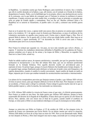 20
la República. La anécdota cuenta que Sainz Rodríguez, para neutralizar al nuncio, fue a visitarla,
que ella lo recibió desnuda en la bañera y que, allí mismo, con él sentado en el borde de la bañera,
despacharon el asunto. Pedro, con la habilidad que le era propia, obtuvo una declaración por escrito
de la cortesana, con la que habría de conseguir que el Vaticano le retirara la confianza al nuncio
republicano. Cuando creyeron que todo estaba listo, se produjo el que en principio se pensaba que
sería un golpe de Estado rápido y contundente. Pero no fue así. Muchos militares fieles a la
República no se unieron al Alzamiento, el pueblo salió a la calle y comenzó una terrible guerra
civil.


Juan no se lo pensó dos veces, y apenas tardó unos pocos días en ponerse en camino para combatir
junto a los traidores. El 1 de agosto cruzó la frontera por Dantxarinea, se puso el uniforme de los
voluntarios nacionales en aquella zona (camisa azul y boina roja) e intentó llegar a filas. Pero el
general Mola le detuvo. No le quería allí y le hizo volver por donde había venido. Don Juan no se
dio por vencido y siguió insistiendo. El 7 de diciembre de 1936 le envió una carta a Franco,
ofrecéndose para servir en el crucero Baleares.


Pero Franco le rechazó por segunda vez. Así pues, no tuvo más remedio que volver a Roma... a
esperar. Y mientras los ciudadanos demócratas defendían la República de los golpistas de Franco,
quienes contaban con el apoyo de las armas y las tropas de Hitler y Mussolini, su seguidor Don
Juan tuvo a Juan Carlos, actual rey.


Nadie ha sabido explicar nunca, de manera satisfactoria y razonable, por qué los generales fascistas
rechazaron la incorporación a sus filas del infante Don Juan, que era un marinero profesional
formado en la Armada británica. Pero aquella decisión resultó ser providencial para el
aspirante al trono. En primer lugar, porque el crucero Baleares fue hundido poco tiempo después. Y,
en segundo lugar, porque finalmente pudo disfrazar su lucha por el poder como anti-franquista y de
espíritu democrático, cuando el cambio le resultó conveniente. Aquel cambio de bando no tardó en
llegar, impuesto por el curso que estaban tomando los acontecimientos nacionales e internacionales.


Los planes de los conspiradores preveían que Sanjurjo tomara el poder y que Alfonso XIII volviera
al trono en pocos meses, para que después abdicara en favor de Don Juan. Pero Sanjurjo se mató en
un accidente, y Franco pasó a dirigir la contienda. Franco alargó la guerra mucho más de lo que se
habría podido esperar y, sobre la marcha, fue matizando sus intenciones.


En 1939, Alfonso XIII celebró la victoria de Franco como el que más y le felicitó generosamente.
Pero Franco ya estaba en otra línea. Sin duda quería que Alfonso XIII abdicara, porque le hacía
responsable del desastre de la llegada de la República. Franco decía que no quería ser otro Primo de
Rivera. Pero, además, sólo seis meses tras el final de la guerra, cuando estalló el conflicto en
Europa, se situó junto a Hitler en una tendencia ideológica en la que la monarquía no tenía cabida.



Aunque su entrevista con Hitler en Endaya, el 23 de octubre de 1940, no fue ninguno éxito, la
postura de Franco era claramente pro-Tercer Reich. En un último intento por salvar la situación,
Alfonso XIII abdicó en favor de su hijo Juan en enero de 1941. Pero ya era demasiado tarde. Murió
un mes después en Roma, y Don Juan inauguró una nueva etapa, asesorado por su consejo privado,
 
